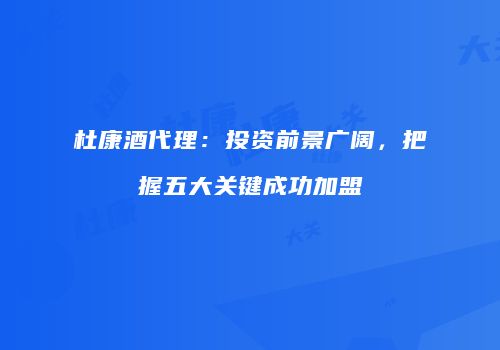 杜康酒代理：投资前景广阔，把握五大关键成功加盟
