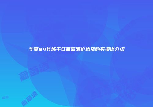 华夏94长城干红葡萄酒价格及购买渠道介绍