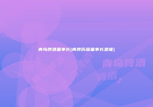 青岛啤酒董事长(青啤历届董事长是谁)