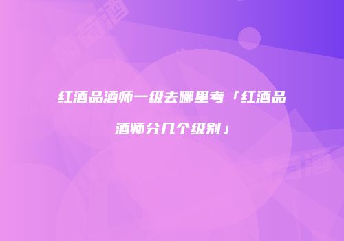 红酒品酒师一级去哪里考「红酒品酒师分几个级别」