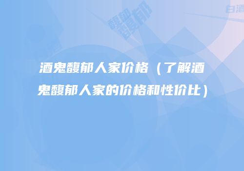 酒鬼馥郁人家价格（了解酒鬼馥郁人家的价格和性价比）