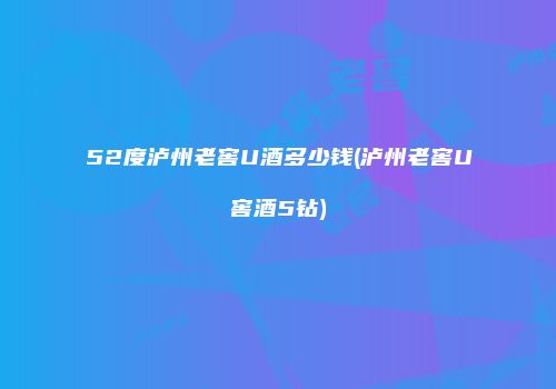 52度泸州老窖U酒多少钱(泸州老窖U窖酒5钻)