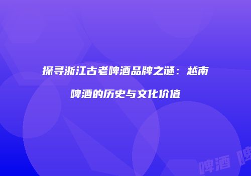 探寻浙江古老啤酒品牌之谜：越南啤酒的历史与文化价值