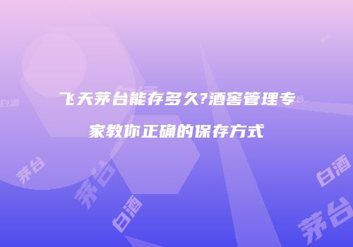 飞天茅台能存多久?酒窖管理专家教你正确的保存方式