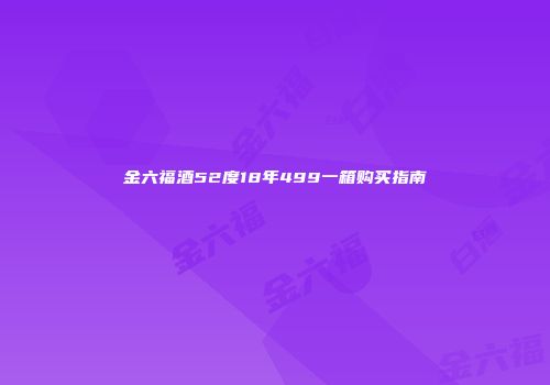 金六福酒52度18年499一箱购买指南