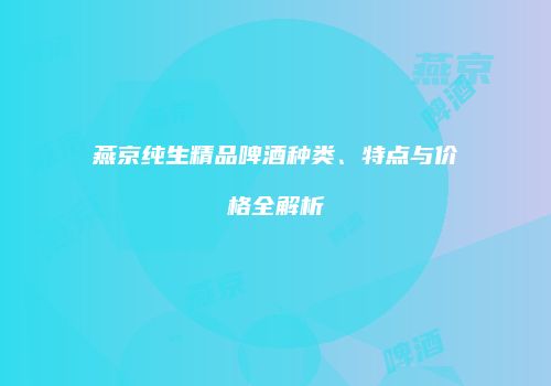 燕京纯生精品啤酒种类、特点与价格全解析