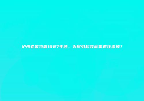 泸州老窖特曲1987年酒，为何引起收藏家疯狂追捧？