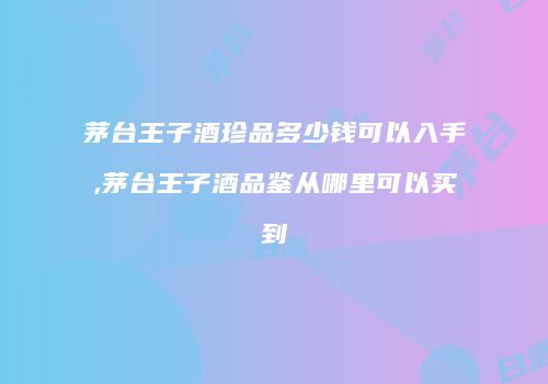 茅台王子酒珍品多少钱可以入手,茅台王子酒品鉴从哪里可以买到