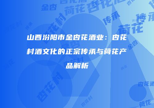 山西汾阳市金杏花酒业：杏花村酒文化的正宗传承与荷花产品解析