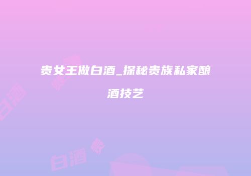 贵女王做白酒_探秘贵族私家酿酒技艺