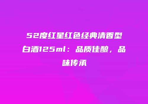 52度红星红色经典清香型白酒125ml：品质佳酿，品味传承