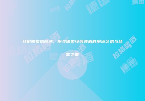 赫尼根拉格啤酒：探寻德国经典啤酒的酿造艺术与品鉴之道