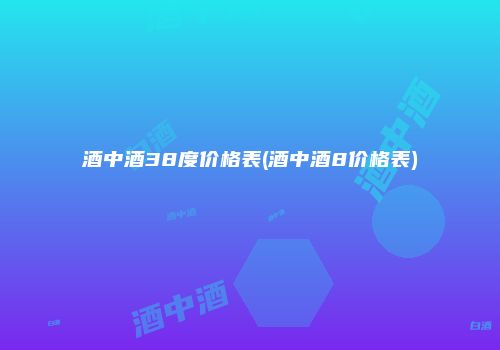 酒中酒38度价格表(酒中酒8价格表)