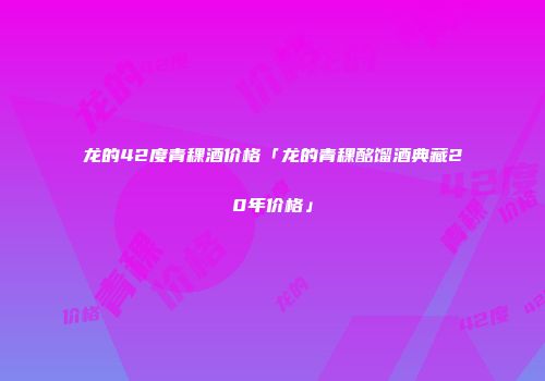 龙的42度青稞酒价格「龙的青稞酩馏酒典藏20年价格」