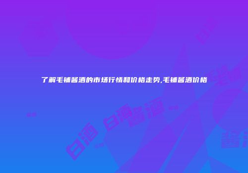 了解毛铺酱酒的市场行情和价格走势,毛铺酱酒价格