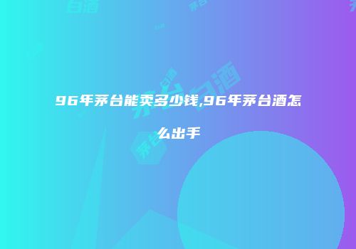 96年茅台能卖多少钱,96年茅台酒怎么出手