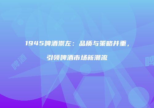 1945啤酒崇左：品质与策略并重，引领啤酒市场新潮流