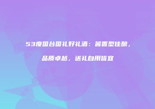 53度国台国礼好礼酒：酱香型佳酿，品质卓越，送礼自用皆宜