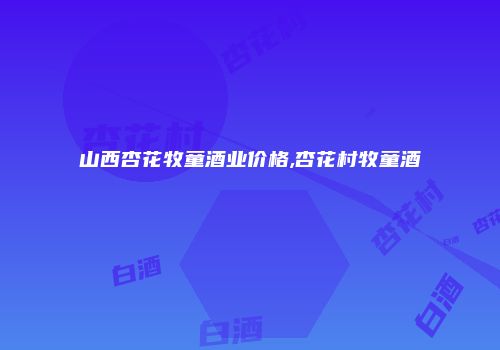 山西杏花牧童酒业价格,杏花村牧童酒