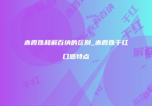 赤霞珠和解百纳的区别_赤霞珠干红口感特点