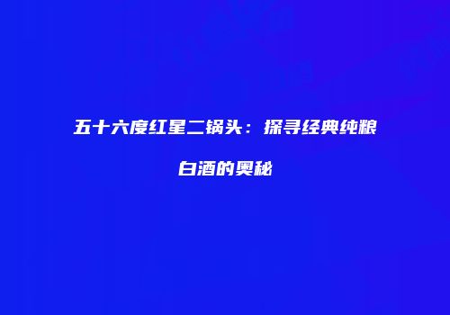 五十六度红星二锅头：探寻经典纯粮白酒的奥秘