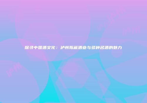 探寻中国酒文化：泸州陈藏酒业与多种名酒的魅力