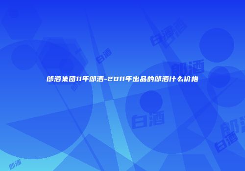 郎酒集团11年郎酒-2011年出品的郎酒什么价格