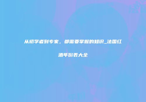 从初学者到专家，都需要掌握的知识_法国红酒年份表大全