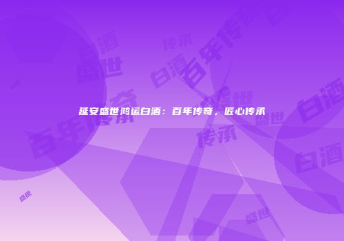 延安盛世鸿运白酒：百年传奇，匠心传承