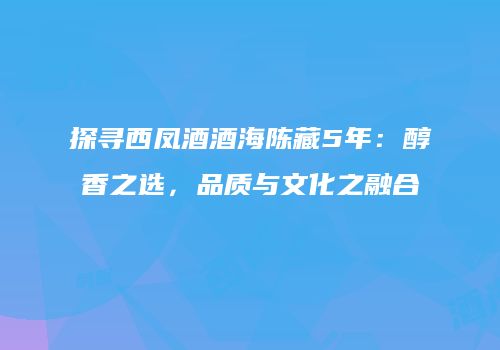 探寻西凤酒酒海陈藏5年：醇香之选，品质与文化之融合