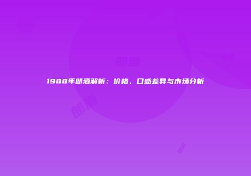 1988年郎酒解析：价格、口感差异与市场分析