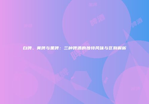 白啤、黄啤与黑啤：三种啤酒的独特风味与区别解析