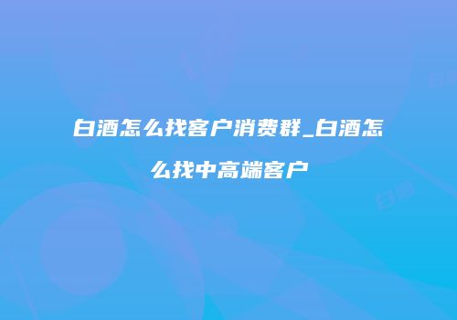 白酒怎么找客户消费群_白酒怎么找中高端客户