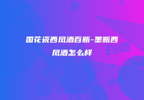 国花瓷西凤酒百瓶-墨瓶西凤酒怎么样