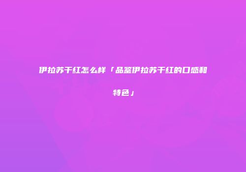 伊拉苏干红怎么样「品鉴伊拉苏干红的口感和特色」