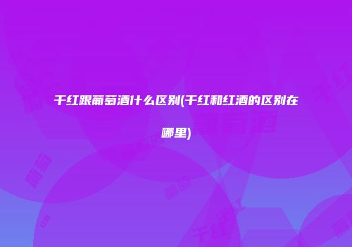 干红跟葡萄酒什么区别(干红和红酒的区别在哪里)