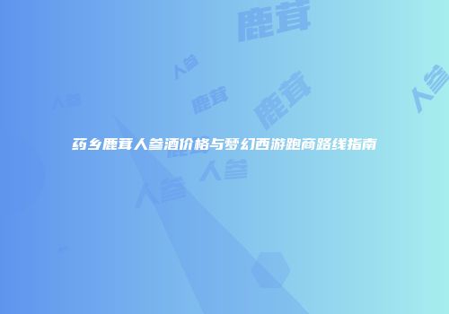 药乡鹿茸人参酒价格与梦幻西游跑商路线指南