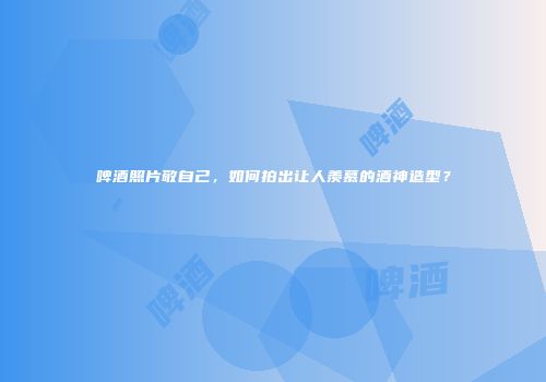 啤酒照片敬自己，如何拍出让人羡慕的酒神造型？