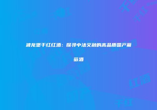 波龙堡干红红酒：探寻中法交融的高品质国产葡萄酒