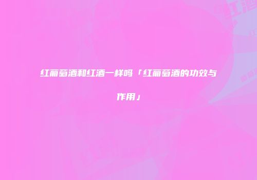 红葡萄酒和红酒一样吗「红葡萄酒的功效与作用」