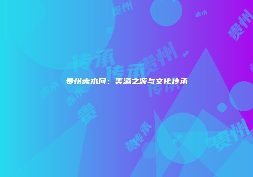 贵州赤水河：美酒之源与文化传承