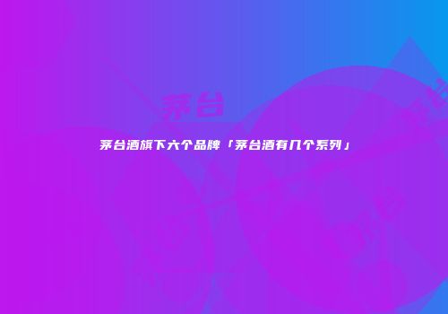 茅台酒旗下六个品牌「茅台酒有几个系列」