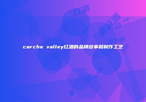 carche valley红酒的品牌故事和制作工艺
