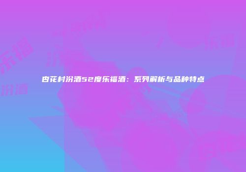 杏花村汾酒52度乐福酒：系列解析与品种特点
