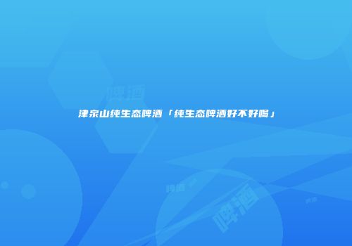津泉山纯生态啤酒「纯生态啤酒好不好喝」