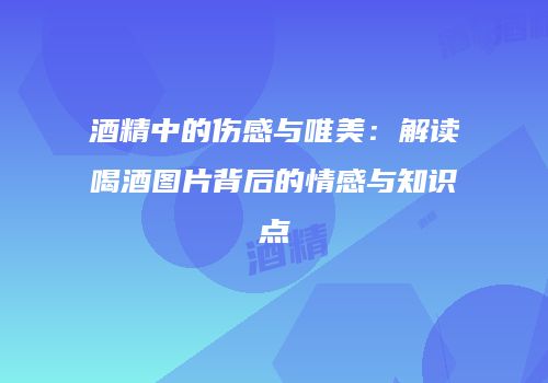 酒精中的伤感与唯美：解读喝酒图片背后的情感与知识点