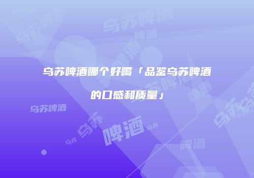 乌苏啤酒哪个好喝「品鉴乌苏啤酒的口感和质量」