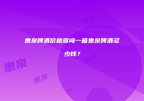 惠泉啤酒价格查询一箱惠泉啤酒多少钱？
