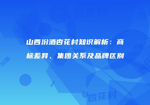 山西汾酒杏花村知识解析：商标差异、集团关系及品牌区别