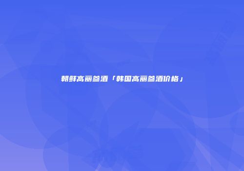 朝鲜高丽参酒「韩国高丽参酒价格」